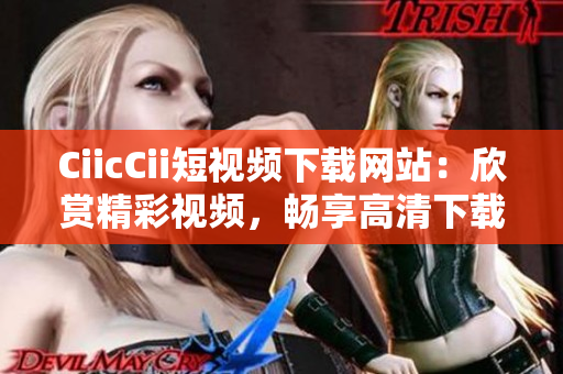 CiicCii短视频下载网站：欣赏精彩视频，畅享高清下载体验