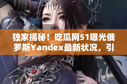 独家揭秘！吃瓜网51曝光俄罗斯Yandex最新状况，引发关注焦点