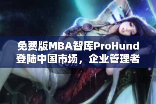 免费版MBA智库ProHund登陆中国市场，企业管理者必备的免费MBA学习平台