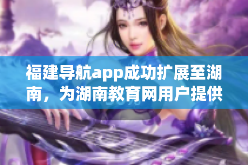 福建导航app成功扩展至湖南，为湖南教育网用户提供更便捷的导航服务