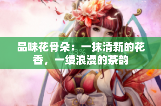 品味花骨朵：一抹清新的花香，一缕浪漫的茶韵