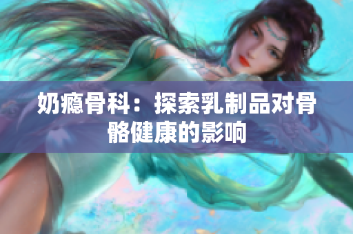 奶瘾骨科：探索乳制品对骨骼健康的影响