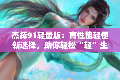 杰辉91轻量版：高性能轻便新选择，助你轻松“轻”生活