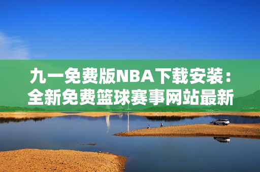 九一免费版NBA下载安装：全新免费篮球赛事网站最新推出