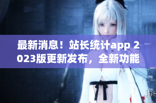 最新消息！站长统计app 2023版更新发布，全新功能抢先体验