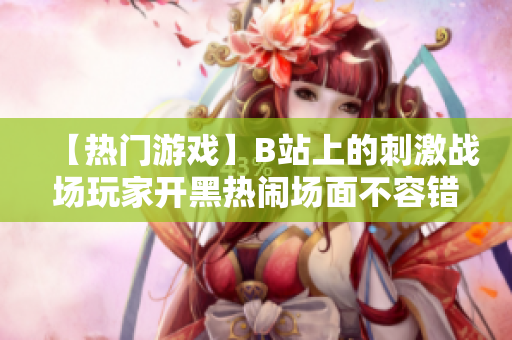 【热门游戏】B站上的刺激战场玩家开黑热闹场面不容错过，快来一起感受全新战斗乐趣！