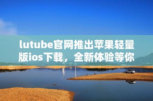 lutube官网推出苹果轻量版ios下载，全新体验等你来试用