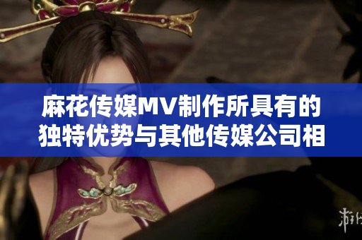 麻花传媒MV制作所具有的独特优势与其他传媒公司相比的全面评估