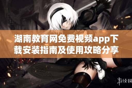 湖南教育网免费视频app下载安装指南及使用攻略分享