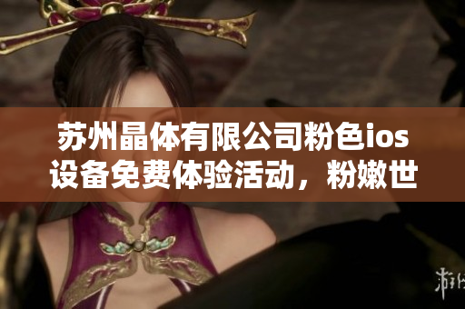 苏州晶体有限公司粉色ios设备免费体验活动，粉嫩世界等你来探索