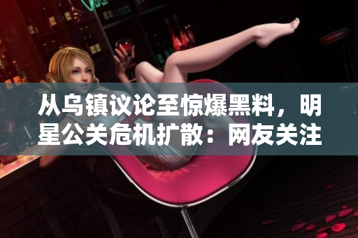从乌镇议论至惊爆黑料，明星公关危机扩散：网友关注度剧增隐私真实性受质疑
