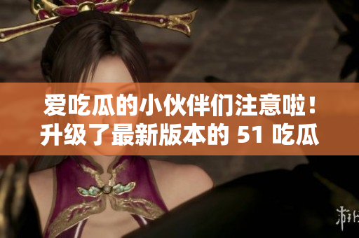 爱吃瓜的小伙伴们注意啦！升级了最新版本的 51 吃瓜APP现已可下载