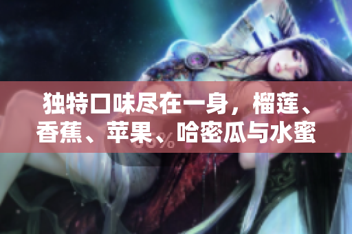 独特口味尽在一身，榴莲、香蕉、苹果、哈密瓜与水蜜桃的完美融合