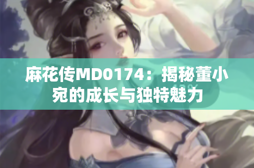 麻花传MD0174：揭秘董小宛的成长与独特魅力