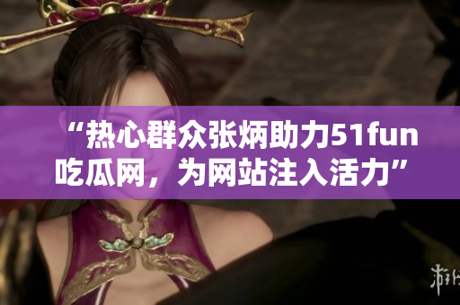 “热心群众张炳助力51fun吃瓜网，为网站注入活力”