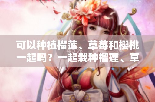 可以种植榴莲、草莓和樱桃一起吗？一起栽种榴莲、草莓和樱桃有哪些注意事项？