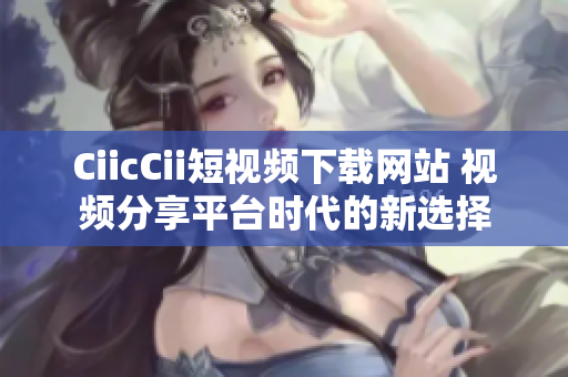 CiicCii短视频下载网站 视频分享平台时代的新选择