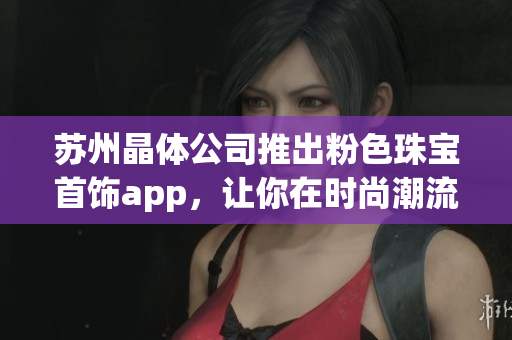 苏州晶体公司推出粉色珠宝首饰app，让你在时尚潮流中独领风骚