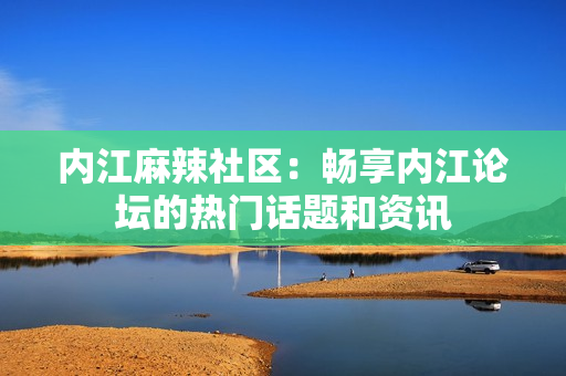 内江麻辣社区：畅享内江论坛的热门话题和资讯