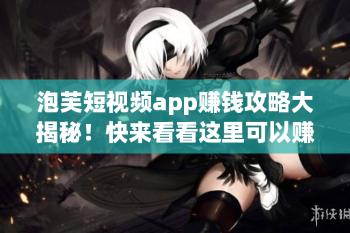 泡芙短视频app赚钱攻略大揭秘！快来看看这里可以赚多少钱