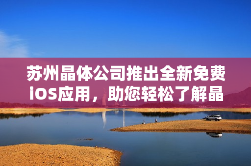 苏州晶体公司推出全新免费iOS应用，助您轻松了解晶体科技创新成果