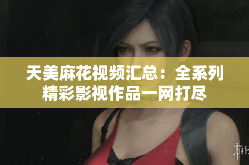 天美麻花视频汇总：全系列精彩影视作品一网打尽
