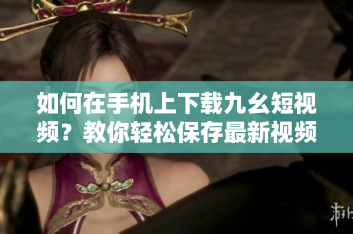 如何在手机上下载九幺短视频？教你轻松保存最新视频！
