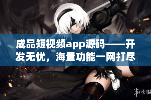 成品短视频app源码——开发无忧，海量功能一网打尽