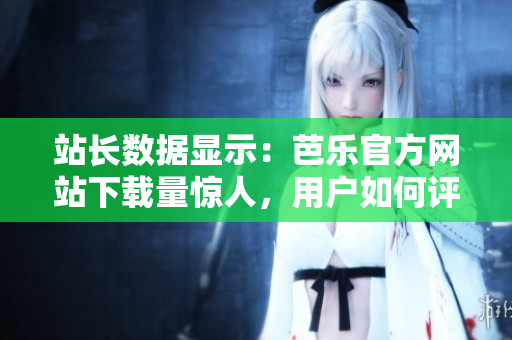 站长数据显示：芭乐官方网站下载量惊人，用户如何评价？