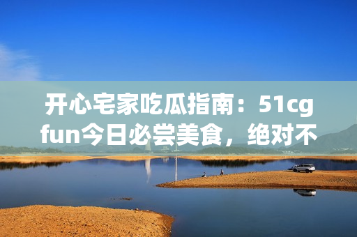 开心宅家吃瓜指南：51cgfun今日必尝美食，绝对不能错过！