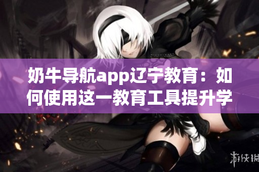奶牛导航app辽宁教育：如何使用这一教育工具提升学习效率