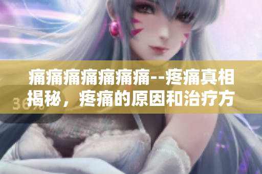 痛痛痛痛痛痛痛--疼痛真相揭秘，疼痛的原因和治疗方法详解
