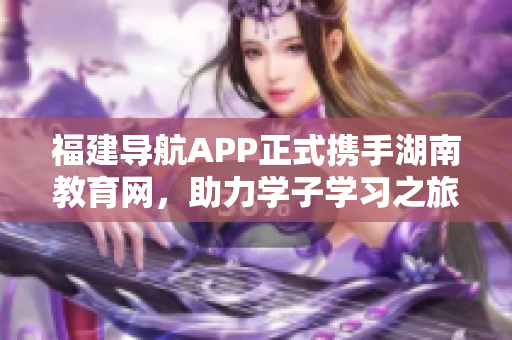 福建导航APP正式携手湖南教育网，助力学子学习之旅！