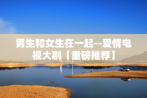 男生和女生在一起--爱情电视大剧【重磅推荐】