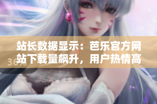 站长数据显示：芭乐官方网站下载量飙升，用户热情高涨