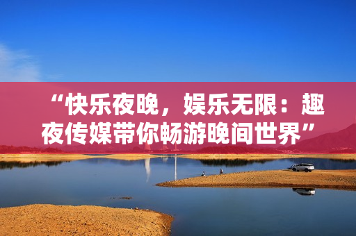 “快乐夜晚，娱乐无限：趣夜传媒带你畅游晚间世界”