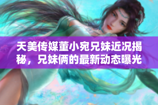 天美传媒董小宛兄妹近况揭秘，兄妹俩的最新动态曝光
