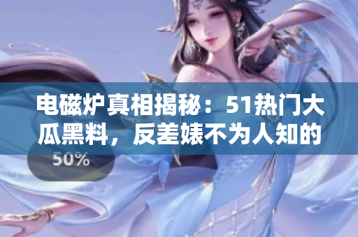 电磁炉真相揭秘：51热门大瓜黑料，反差婊不为人知的故事