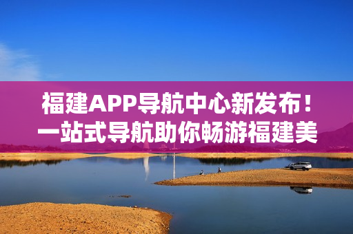 福建APP导航中心新发布！一站式导航助你畅游福建美景