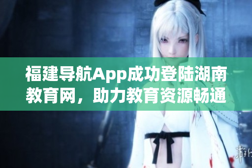 福建导航App成功登陆湖南教育网，助力教育资源畅通 对接湖南学校资源，提供便捷服务