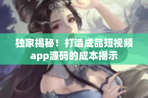 独家揭秘！打造成品短视频app源码的成本揭示