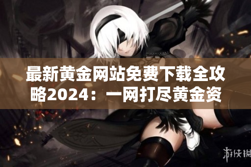 最新黄金网站免费下载全攻略2024：一网打尽黄金资源，助你开启金钱复制的新征程