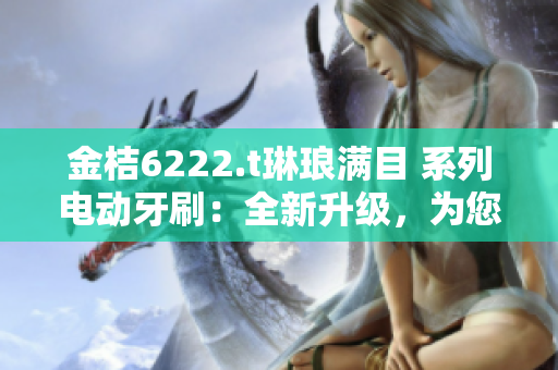 金桔6222.t琳琅满目 系列电动牙刷：全新升级，为您带来更加舒适的口腔护理