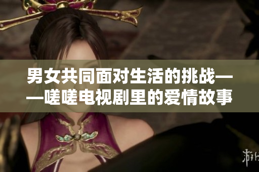 男女共同面对生活的挑战——嗟嗟电视剧里的爱情故事