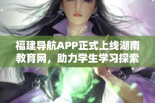 福建导航APP正式上线湖南教育网，助力学生学习探索新智慧