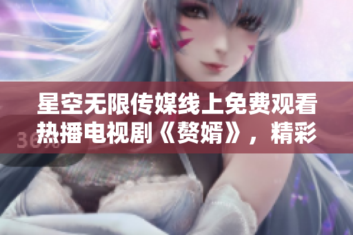 星空无限传媒线上免费观看热播电视剧《赘婿》，精彩剧集尽在触手可及