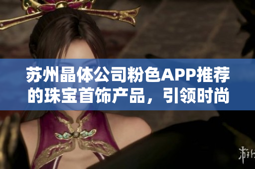 苏州晶体公司粉色APP推荐的珠宝首饰产品，引领时尚潮流