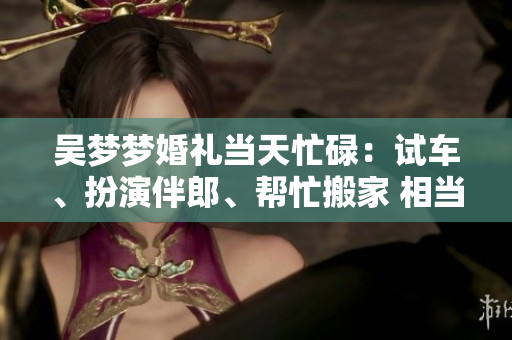 吴梦梦婚礼当天忙碌：试车、扮演伴郎、帮忙搬家 相当忙碌完成多项任务