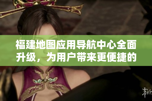 福建地图应用导航中心全面升级，为用户带来更便捷的导航体验