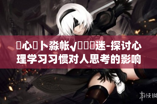 乀心髏卜淼帐√孞乸孞迷-探讨心理学习习惯对人思考的影响